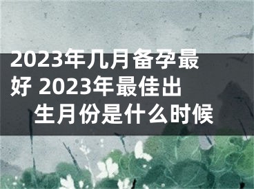 2023年几月备孕最好 2023年最佳出生月份是什么时候