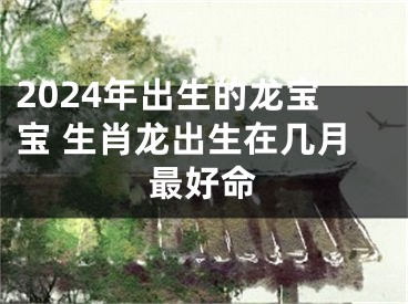 2024年出生的龙宝宝 生肖龙出生在几月最好命