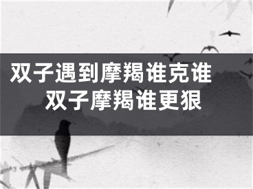 双子遇到摩羯谁克谁 双子摩羯谁更狠