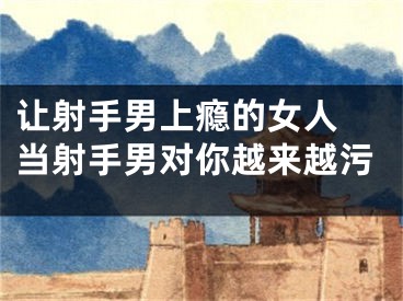 让射手男上瘾的女人 当射手男对你越来越污