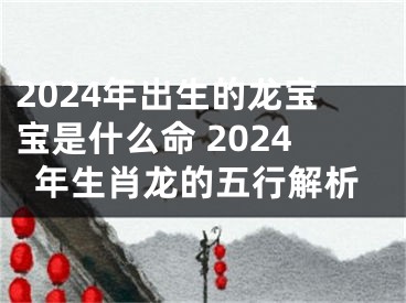 2024年出生的龙宝宝是什么命 2024年生肖龙的五行解析