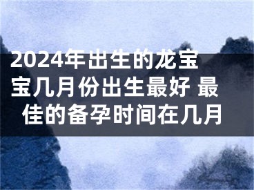 2024年出生的龙宝宝几月份出生最好 最佳的备孕时间在几月