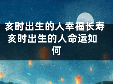 亥时出生的人幸福长寿 亥时出生的人命运如何