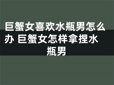 巨蟹女喜欢水瓶男怎么办 巨蟹女怎样拿捏水瓶男