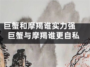 巨蟹和摩羯谁实力强 巨蟹与摩羯谁更自私