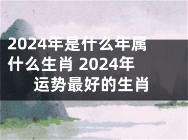 2024年是什么年属什么生肖 2024年运势最好的生肖