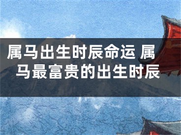 属马出生时辰命运 属马最富贵的出生时辰