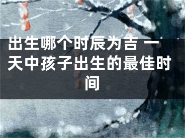 出生哪个时辰为吉 一天中孩子出生的最佳时间