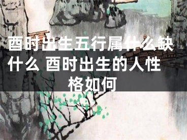 酉时出生五行属什么缺什么 酉时出生的人性格如何