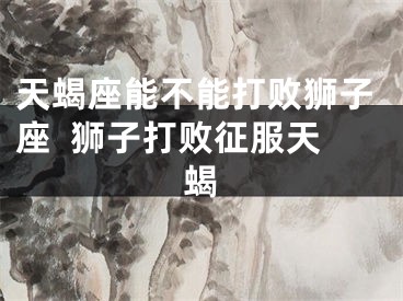 天蝎座能不能打败狮子座  狮子打败征服天蝎