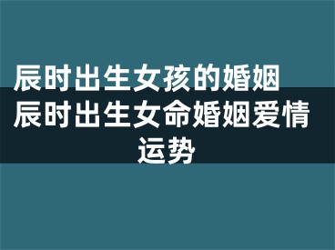 辰时出生女孩的婚姻 辰时出生女命婚姻爱情运势