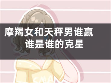 摩羯女和天秤男谁赢 谁是谁的克星
