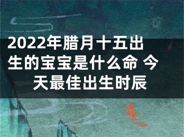2022年腊月十五出生的宝宝是什么命 今天最佳出生时辰