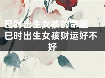 巳时出生女孩的命运 巳时出生女孩财运好不好