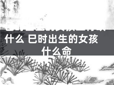 巳时出生的女孩五行缺什么 巳时出生的女孩什么命