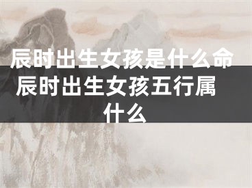 辰时出生女孩是什么命 辰时出生女孩五行属什么