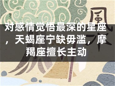 对感情觉悟最深的星座，天蝎座宁缺毋滥，摩羯座擅长主动