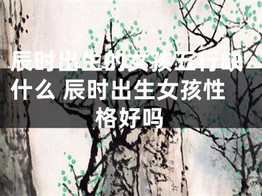 辰时出生的女孩五行缺什么 辰时出生女孩性格好吗