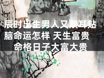 辰时出生男人又双耳贴脑命运怎样 天生富贵命格日子大富大贵