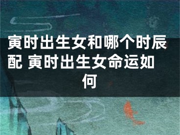 寅时出生女和哪个时辰配 寅时出生女命运如何