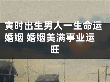 寅时出生男人一生命运婚姻 婚姻美满事业运旺