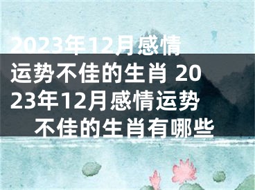 2023年12月感情运势不佳的生肖 2023年12月感情运势不佳的生肖有哪些