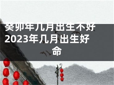 癸卯年几月出生不好 2023年几月出生好命