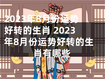 2023年8月份运势好转的生肖 2023年8月份运势好转的生肖有哪些