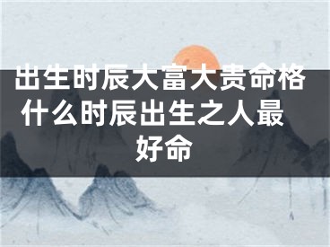 出生时辰大富大贵命格 什么时辰出生之人最好命