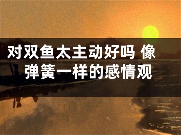 对双鱼太主动好吗 像弹簧一样的感情观