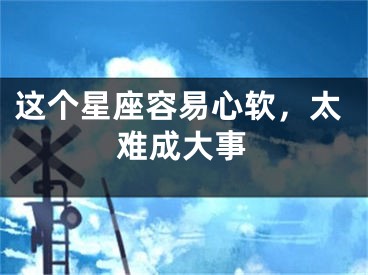 这个星座容易心软，太难成大事