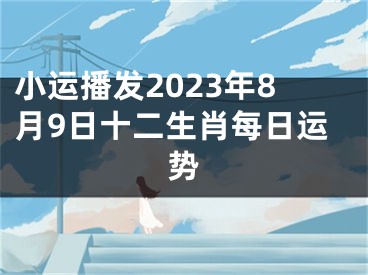 小运播发2023年8月9日十二生肖每日运势