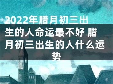 2022年腊月初三出生的人命运最不好 腊月初三出生的人什么运势
