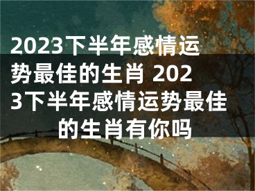 2023下半年感情运势最佳的生肖 2023下半年感情运势最佳的生肖有你吗