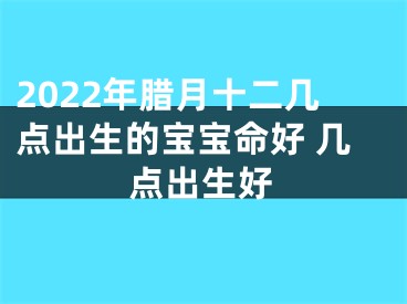 2022年腊月十二几点出生的宝宝命好 几点出生好