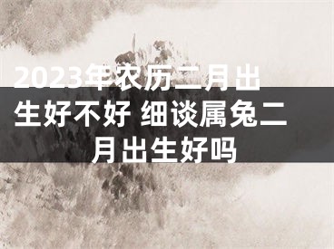 2023年农历二月出生好不好 细谈属兔二月出生好吗