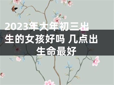 2023年大年初三出生的女孩好吗 几点出生命最好