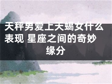 天秤男爱上天蝎女什么表现 星座之间的奇妙缘分