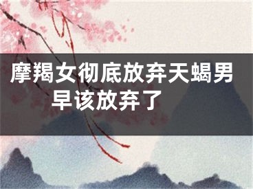 摩羯女彻底放弃天蝎男 早该放弃了 