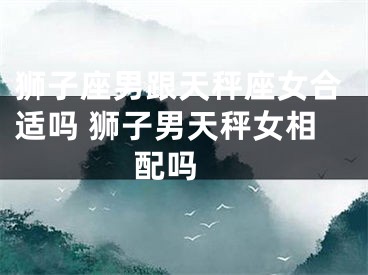 狮子座男跟天秤座女合适吗 狮子男天秤女相配吗 