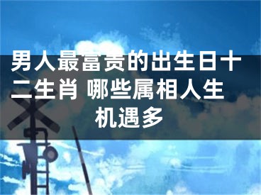 男人最富贵的出生日十二生肖 哪些属相人生机遇多
