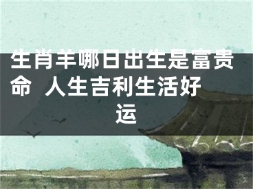 生肖羊哪日出生是富贵命  人生吉利生活好运