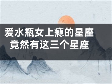 爱水瓶女上瘾的星座 竟然有这三个星座 