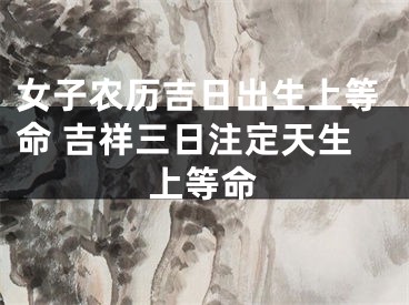 女子农历吉日出生上等命 吉祥三日注定天生上等命