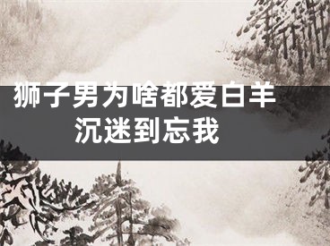 狮子男为啥都爱白羊 沉迷到忘我 