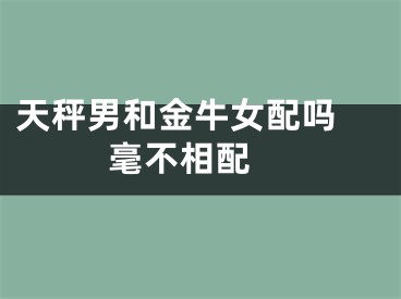 天秤男和金牛女配吗 毫不相配 