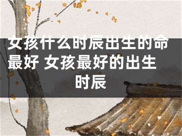 女孩什么时辰出生的命最好 女孩最好的出生时辰