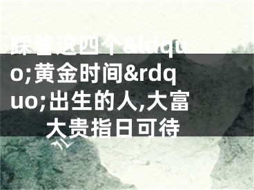 踩着这四个&ldquo;黄金时间&rdquo;出生的人,大富大贵指日可待 