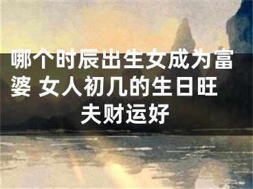 哪个时辰出生女成为富婆 女人初几的生日旺夫财运好