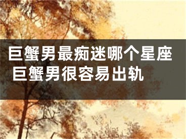巨蟹男最痴迷哪个星座 巨蟹男很容易出轨 